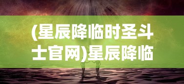 (星辰降临时圣斗士官网)星辰降临时，圣斗士的神秘世界