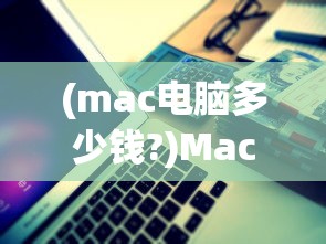 (mac电脑多少钱?)Mac电脑价格解析，多少钱？常见问答与参考文献
