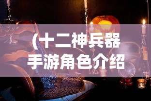 (十二神兵器手游角色介绍)十二神兵器手游，探索神秘世界的无尽魅力