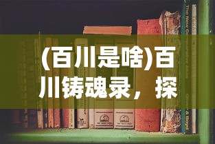 (百川是啥)百川铸魂录，探寻文化之魂的百科全书