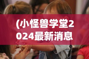 (小怪兽学堂2024最新消息今天播出)小怪兽学堂最新消息2024年今日动态及深度解读