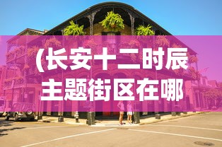 (长安十二时辰主题街区在哪里)长安十二时辰主题街区，历史与现代的完美融合