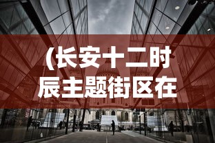 (长安十二时辰主题街区在哪里)长安十二时辰主题街区，历史与现代的完美融合