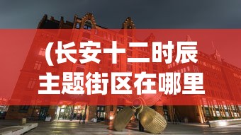 (长安十二时辰主题街区在哪里)长安十二时辰主题街区，历史与现代的完美融合