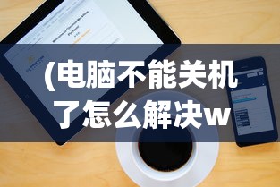 (电脑不能关机了怎么解决win10系统)电脑不能关机问题解决方案，针对Windows 10系统的实用指南