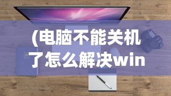 (电脑不能关机了怎么解决win10系统)电脑不能关机问题解决方案，针对Windows 10系统的实用指南