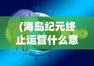 (海岛纪元终止运营什么意思)海岛纪元终止运营，一个时代的终结与未来的思考
