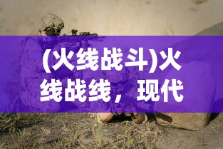(火线战斗)火线战线，现代战争与策略的新篇章