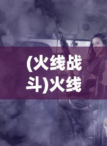 (火线战斗)火线战线，现代战争与策略的新篇章