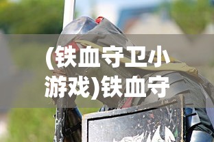 (铁血守卫小游戏)铁血守卫游戏攻略，玩转这个游戏的全方位指南