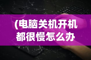 (电脑关机开机都很慢怎么办)电脑关机慢但开机速度正常的原因分析及解决方法