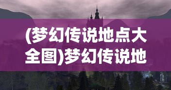 (梦幻传说地点大全图)梦幻传说地点大全，探索神秘世界的指南
