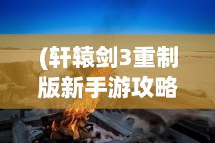 (轩辕剑3重制版新手游攻略)轩辕剑3重制版新手游——深度解析与新手指南