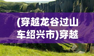 (穿越龙谷过山车绍兴市)穿越龙谷过山车，探险之旅的刺激体验
