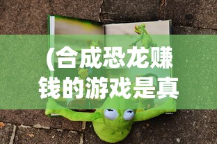 (合成恐龙赚钱的游戏是真的吗)最新合成恐龙赚红包游戏版本全面解析与攻略
