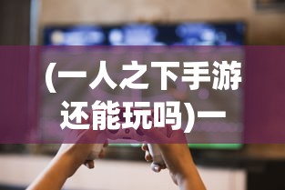 (一人之下手游还能玩吗)一人之下手游还能玩吗，游戏运营现状与未来展望