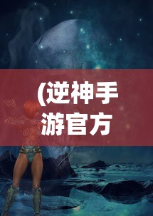 (逆神手游官方版下载)逆神手游官方全新上线，探索神秘世界，挑战未知之神！