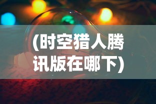 (时空猎人腾讯版在哪下)时空猎人腾讯版，深度解析与常见问题解答