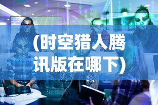 (时空猎人腾讯版在哪下)时空猎人腾讯版，深度解析与常见问题解答