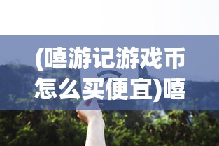 (嘻游记游戏币怎么买便宜)嘻游记游戏，奇幻冒险之旅的全新体验
