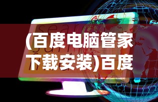 (百度电脑管家下载安装)百度电脑管家，一站式数字化生活管理利器