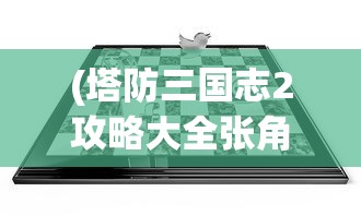(塔防三国志2攻略大全张角)塔防三国志2全面攻略手册，策略、技巧与常见问题解答