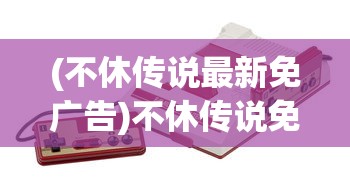 (不休传说最新免广告)不休传说免广告折相思，游戏乐趣与策略探讨