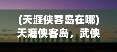 (天涯侠客岛在哪)天涯侠客岛，武侠世界的神秘之地