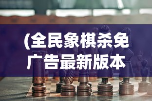 (全民象棋杀免广告最新版本游戏玩法)全民象棋杀，免广告挑战与策略探讨