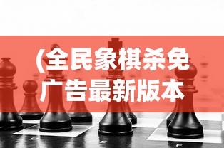 (全民象棋杀免广告最新版本游戏玩法)全民象棋杀，免广告挑战与策略探讨