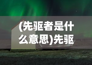 (先驱者是什么意思)先驱者的探索之路，引领时代的先驱者现象深度解析