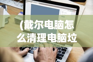 (戴尔电脑怎么清理电脑垃圾啊)戴尔电脑清理电脑垃圾全攻略，让你的电脑焕然一新