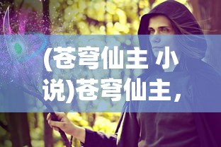 (苍穹仙主 小说)苍穹仙主，仙侠世界的探索与解析