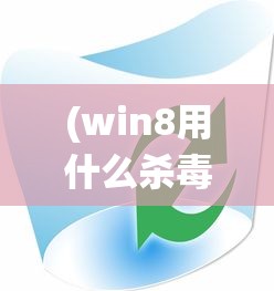 (win8用什么杀毒软件好)Win8系统下最佳杀毒软件的选择与评测