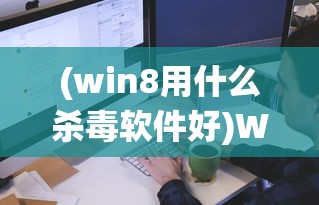 (win8用什么杀毒软件好)Win8系统下最佳杀毒软件的选择与评测