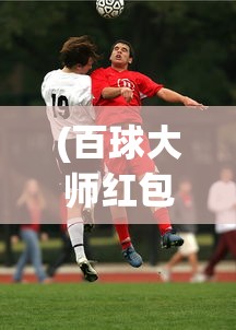 (百球大师红包)百球大师足球版，游戏魅力与深度解析
