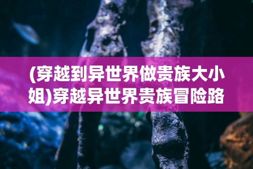 (穿越到异世界做贵族大小姐)穿越异世界贵族冒险路的奇幻之旅