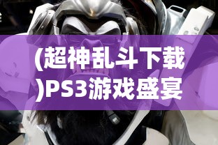 (超神乱斗下载)PS3游戏盛宴，深入解析超神乱斗的魅力与挑战