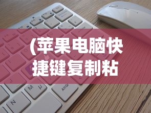 (苹果电脑快捷键复制粘贴是哪个键)苹果电脑快捷键复制粘贴详解及其在日常使用中的应用