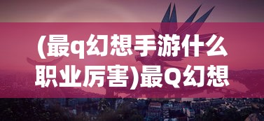 (最q幻想手游什么职业厉害)最Q幻想手游，梦幻之旅的深入探索