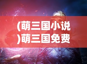 (萌三国小说)萌三国免费阅读，探索经典之魅力与数字时代的阅读方式