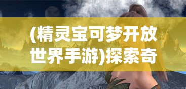 (精灵宝可梦开放世界手游)探索奇幻世界，3D宝可梦开放世界手游引领新潮流