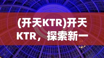 (开天KTR)开天KTR，探索新一代技术与商业融合的未来趋势