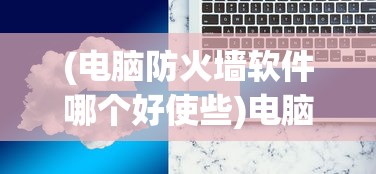 (电脑防火墙软件哪个好使些)电脑防火墙软件哪个更好使？全面解析与常见问答