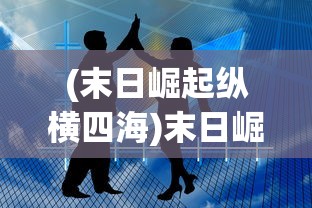 (末日崛起纵横四海)末日崛起纵横，生存与崛起的挑战与机遇