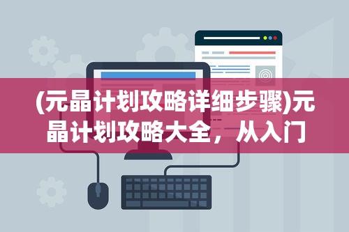 (元晶计划攻略详细步骤)元晶计划攻略大全，从入门到精通的全方位指南