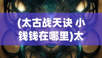 (太古战天诀 小钱钱在哪里)太古战天诀，揭秘一部神秘修炼法诀的奥秘
