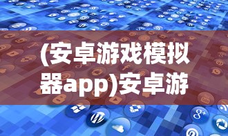 (安卓游戏模拟器app)安卓游戏模拟器的探索与应用，从入门到精通