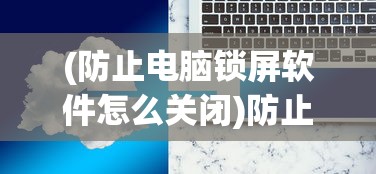 (防止电脑锁屏软件怎么关闭)防止电脑锁屏软件的使用及其相关探讨