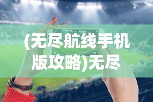 (无尽航线手机版攻略)无尽航线手机版，游戏解析与常见问题解答